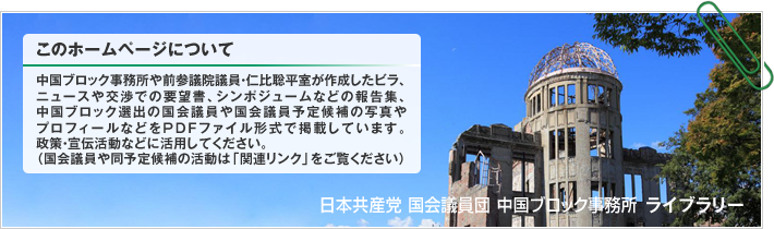 中国ブロック事務所や前参議院議員・仁比聡平室が作成したビラ、ニュースや交渉での要望書、シンポジュームなどの報告集、中国ブロック選出の国会議員や国会議員予定候補の写真やプロフィールなどをPDFファイル形式で掲載しています。政策・宣伝活動などに活用してください。（国会議員や同予定候補の活動は「関連リンク」をご覧ください） | 日本共産党 国会議員団 中国ブロック事務所 ライブラリー